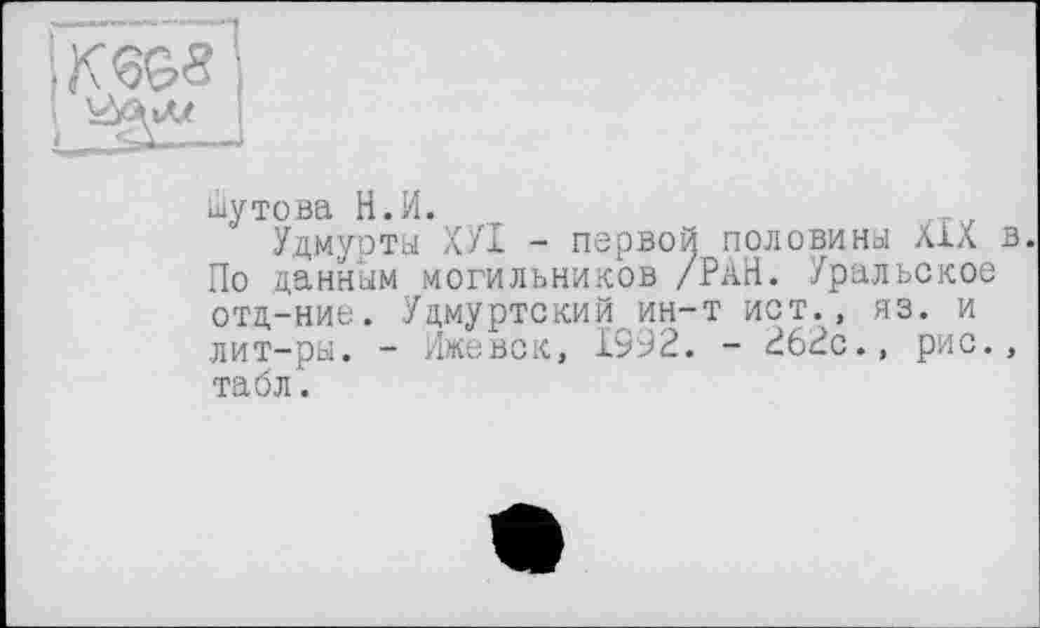 ﻿Шутова Н.И.
Удмурты ХУІ - первой ПОЛОВИНЫ XXX По данным могильников /РАН. Уральское отд-ние. Удмуртский ин-т ист., яз. и лит-ры. - Ижевск, 1992. - 262с., рис. табл.